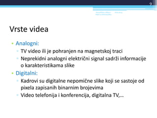 Vrste videa
• Analogni:
▫ TV video ili je pohranjen na magnetskoj traci
▫ Neprekidni analogni električni signal sadrži informacije
o karakteristikama slike
• Digitalni:
▫ Kadrovi su digitalne nepomične slike koji se sastoje od
pixela zapisanih binarnim brojevima
▫ Video telefonija i konferencija, digitalna TV,…
18.6.2014.Sveučilište u Rijeci -
Odjel za Informatiku
9
 