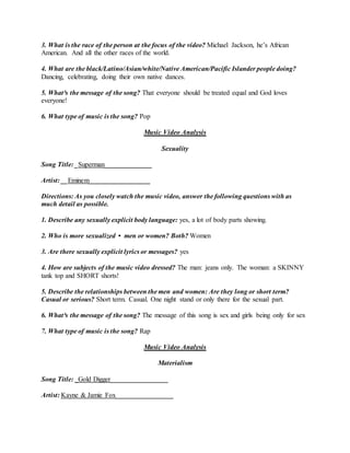 3. What is the race of the person at the focus of the video? Michael Jackson, he’s African
American. And all the other races of the world.
4. What are the black/Latino/Asian/white/Native American/Pacific Islander people doing?
Dancing, celebrating, doing their own native dances.
5. What³s the message of the song? That everyone should be treated equal and God loves
everyone!
6. What type of music is the song? Pop
Music Video Analysis
Sexuality
Song Title: _Superman______________
Artist: __Eminem__________________
Directions: As you closely watch the music video, answer the following questions with as
much detail as possible.
1. Describe any sexually explicit body language: yes, a lot of body parts showing.
2. Who is more sexualized • men or women? Both? Women
3. Are there sexually explicit lyrics or messages? yes
4. How are subjects of the music video dressed? The man: jeans only. The woman: a SKINNY
tank top and SHORT shorts!
5. Describe the relationships between the men and women: Are they long or short term?
Casual or serious? Short term. Casual. One night stand or only there for the sexual part.
6. What³s the message of the song? The message of this song is sex and girls being only for sex
7. What type of music is the song? Rap
Music Video Analysis
Materialism
Song Title: _Gold Digger_________________
Artist: Kayne & Jamie Fox_________________
 