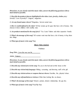 Directions: As you closely watch the music video, answer the following questions with as
much detail as possible.
1. Describe the products that are highlighted in the video: (cars, jewelry, clothes, etc.)
Jewelry!! Lots of jewelry!!! Lingerie, magazines.
2. Are any brand names shown? Magazines, but not actual ones.
3. How is wealth defined in the video? All the women go for guys that have a lot of money. She
chooses to have children with wealthy men.
4. Are products mentioned in the song lyrics? Yes. Louis Vuitton and other expensive brands.
5. What³s the message of the song? All women want men that have a lot of money to buy them
nice things.
6. What type of music is the song? Rap
Music Video Analysis
Violence
Song Title: _Love the way you lie__________
Artist: _Eminem_________________________
Directions: As you closely watch the music video, answer the following questions with as
much detail as possible.
1. Describe any violent lyrics in the song: Tie you to the bed and set this house on fire
2. Describe any violent body language: Hitting, screaming, and throwing stuff at the girl.
3. Describe any violent actions or weapons that are shown: Gasoline, fire, physical abuse.
4. Describe any self-mutilation or violence: Other than looking like an abuser,
5. What³s the message of the song? Abusive partner, abusive relationship, the guy lies.
6. What type of music is the song? Pop/Hip Hop
 