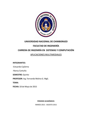 UNIVERSIDAD NACIONAL DE CHIMBORAZO
FACULTAD DE INGENIERÍA
CARRERA DE INGENIRÍA EN SISTEMAS Y COMPUTACIÓN
APLICACIONES MULTIMEDIALES
INTEGRANTES:
-Estuardo Cajilema
-Nancy Cantuña
SEMESTRE: Quinto
PROFESOR: Ing. Fernando Molina G. MgS.
TEMA:
FECHA: 18 de Mayo de 2015
PERIODO ACADÉMICO:
MARZO 2015 - AGOSTO 2015
 