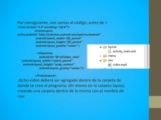 Por consiguiente, nos vamos al código; antes de >
<?xml version="1.0" encoding="utf-8"?>
<FrameLayout
xmlns:android="http://schemas.android.com/apk/res/android"
android:layout_width="fill_parent"
android:layout_height="fill_parent"
android:layout_gravity="center" >
<VideoView
android:id="@+id/video_view"
android:layout_width="match_parent"
android:layout_height="wrap_content"
android:layout_gravity="center"/>
</FrameLayout>
,dicho video deberá ser agregado dentro de la carpeta de
donde se creo el programa; ahí mismo en la carpeta layout;
creando una carpeta dentro de la misma con el nombre de
raw.