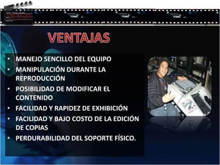 • MANEJO SENCILLO DEL EQUIPO
• MANIPULACIÓN DURANTE LA
REPRODUCCIÓN
• POSIBILIDAD DE MODIFICAR EL
CONTENIDO
• FACILIDAD Y RAPIDEZ DE EXHIBICIÓN
• FACILIDAD Y BAJO COSTO DE LA EDICIÓN
DE COPIAS
• PERDURABILIDAD DEL SOPORTE FÍSICO.
 
