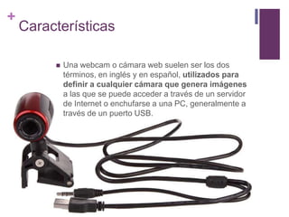 +
Características
 Una webcam o cámara web suelen ser los dos
términos, en inglés y en español, utilizados para
definir a cualquier cámara que genera imágenes
a las que se puede acceder a través de un servidor
de Internet o enchufarse a una PC, generalmente a
través de un puerto USB.
 