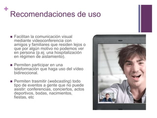 +
Recomendaciones de uso
 Facilitan la comunicación visual
mediante videoconferencia con
amigos y familiares que residen lejos o
que por algún motivo no podemos ver
en persona (p.ej. una hospitalización
en régimen de aislamiento).
 Permiten participar en una
teleformación que haga uso del vídeo
bidireccional.
 Permiten trasmitir (webcasting) todo
tipo de eventos a gente que no puede
asistir: conferencias, conciertos, actos
deportivos, bodas, nacimientos,
fiestas, etc
 