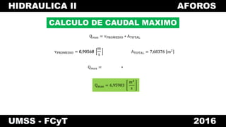 HIDRAULICA II AFOROS
UMSS - FCyT 2016
CALCULO DE CAUDAL MAXIMO
vPROMEDIO = 0,90568
m
s
Qmax = vPROMEDIO ∗ ATOTAL
Qmax =
ATOTAL = 7,68376 m20,90568 7,68376
∗
Qmax = 6,95903
m3
s
 