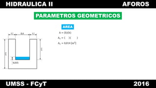 HIDRAULICA II AFOROS
UMSS - FCyT 2016
PARAMETROS GEOMETRICOS
A = b h
A1 =
A1 = 0,014 m2
0,4 0,20,2
0,45
0,65
0,035
0,4
0,035
AREA
 