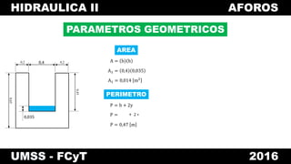 HIDRAULICA II AFOROS
UMSS - FCyT 2016
PARAMETROS GEOMETRICOS
A = b h
A1 = 0,4 0,035
A1 = 0,014 m2
0,4 0,20,2
0,45
0,65
0,035
0,4
0,035
AREA
P = b + 2y
P =
P = 0,47 m
PERIMETRO
+ 2 ∗
 