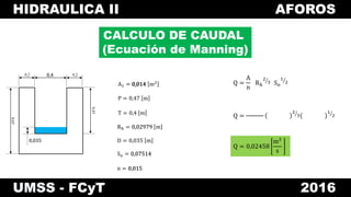HIDRAULICA II AFOROS
UMSS - FCyT 2016
CALCULO DE CAUDAL
(Ecuación de Manning)
A1 = 0,014 m2
0,4 0,20,2
0,45
0,65
0,035
0,4
0,035
P = 0,47 m
T = 0,4 m
Rh = 0,02979 m
D = 0,035 m
So = 0,07514
n = 0,015
Q =
A
n
Rh
2
3 So
1
2
Q =
2
3
1
2
0,014
0,02979
0,07514
0,015
Q = 0,02458
m3
s
 