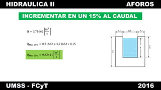 HIDRAULICA II AFOROS
UMSS - FCyT 2016
INCREMENTAR EN UN 15% AL CAUDAL
Q = 0,71662
m3
s
0,4 0,20,2
0,65
y
0,45
QMas 15% = 0,71662 + 0,71662 ∗ 0,15
QMas 15% = 0,82411
m3
s
 