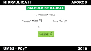 HIDRAULICA II AFOROS
UMSS - FCyT 2016
CALCULO DE CAUDAL
vPROMEDIO = 0,90568
m
s
Q = vPROMEDIO ∗ ATOTAL 1
Q =
ATOTAL = 0,54 m20,90568 0,54
∗
Q = 0,48907
m3
s
 