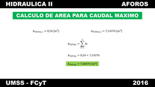 HIDRAULICA II AFOROS
UMSS - FCyT 2016
CALCULO DE AREA PARA CAUDAL MAXIMO
ATOTAL 1 = 0,54 m2
ATOTAL 2 = 7,14376 m2
ATOTAL =
i=1
2
Ai
ATOTAL = 0,54 + 7,14376
ATOTAL = 7,68376 m2
 