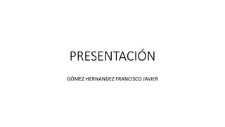 PRESENTACIÓN
GÓMEZ HERNANDEZ FRANCISCO JAVIER
 