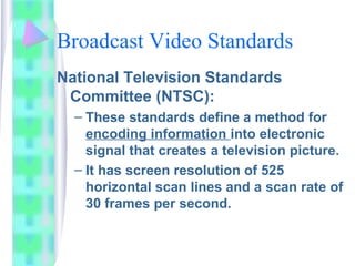 Broadcast Video Standards
National Television Standards
Committee (NTSC):
– These standards define a method for
encoding information into electronic
signal that creates a television picture.
– It has screen resolution of 525
horizontal scan lines and a scan rate of
30 frames per second.
 