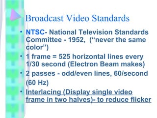 Broadcast Video Standards
• NTSC- National Television Standards
Committee - 1952, (“never the same
color”)
• 1 frame = 525 horizontal lines every
1/30 second (Electron Beam makes)
• 2 passes - odd/even lines, 60/second
(60 Hz)
• Interlacing (Display single video
frame in two halves)- to reduce flicker
 