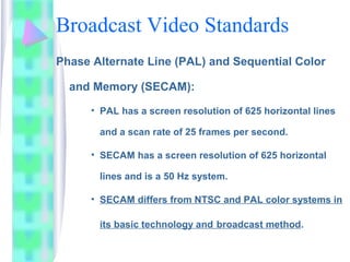 Broadcast Video Standards
Phase Alternate Line (PAL) and Sequential Color
and Memory (SECAM):
• PAL has a screen resolution of 625 horizontal lines
and a scan rate of 25 frames per second.
• SECAM has a screen resolution of 625 horizontal
lines and is a 50 Hz system.
• SECAM differs from NTSC and PAL color systems in
its basic technology and broadcast method.
 