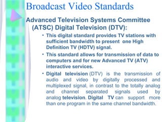 Broadcast Video Standards
Advanced Television Systems Committee
(ATSC) Digital Television (DTV):
• This digital standard provides TV stations with
sufficient bandwidth to present one High
Definition TV (HDTV) signal.
• This standard allows for transmission of data to
computers and for new Advanced TV (ATV)
interactive services.
• Digital television (DTV)  is  the  transmission  of 
audio  and  video  by  digitally  processed  and 
multiplexed signal, in contrast to the totally analog 
and  channel  separated  signals  used  by 
analog television. Digital TV can  support  more 
than one program in the same channel bandwidth.
 
