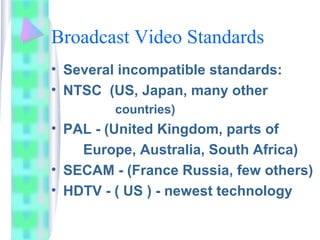 Broadcast Video Standards
• Several incompatible standards:
• NTSC (US, Japan, many other
countries)
• PAL - (United Kingdom, parts of
Europe, Australia, South Africa)
• SECAM - (France Russia, few others)
• HDTV - ( US ) - newest technology
 