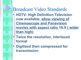 Broadcast Video Standards
• HDTV- High Definition Television
now available, allow viewing of
Cinemascope and Panavision
movies with aspect ratio 16:9 ( wider
than high)
• Twice the resolution, interlaced
format
• Digitized then compressed for
transmission
 