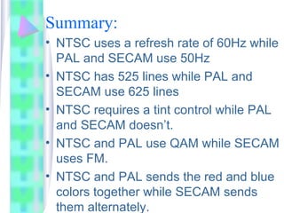 Summary:
• NTSC uses a refresh rate of 60Hz while
PAL and SECAM use 50Hz
• NTSC has 525 lines while PAL and
SECAM use 625 lines
• NTSC requires a tint control while PAL
and SECAM doesn’t.
• NTSC and PAL use QAM while SECAM
uses FM.
• NTSC and PAL sends the red and blue
colors together while SECAM sends
them alternately.
 