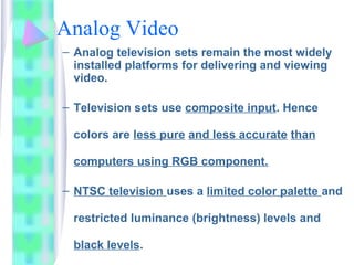 Analog Video
– Analog television sets remain the most widely
installed platforms for delivering and viewing
video.
– Television sets use composite input. Hence
colors are less pure and less accurate than
computers using RGB component.
– NTSC television uses a limited color palette and
restricted luminance (brightness) levels and
black levels.
 