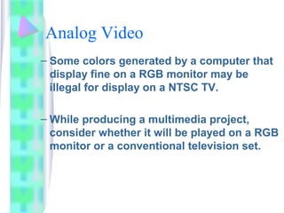 Analog Video
– Some colors generated by a computer that
display fine on a RGB monitor may be
illegal for display on a NTSC TV.
– While producing a multimedia project,
consider whether it will be played on a RGB
monitor or a conventional television set.
 