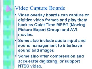 Video Capture Boards
• Video overlay boards can capture or
digitize video frames and play them
back as QuickTime MPEG (Moving
Picture Expert Group) and AVI
movies.
• Some also include audio input and
sound management to interleave
sound and images
• Some also offer compression and
accelerate digitizing, or support
NTSC video.
 