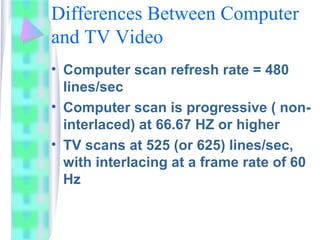Differences Between Computer
and TV Video
• Computer scan refresh rate = 480
lines/sec
• Computer scan is progressive ( non-
interlaced) at 66.67 HZ or higher
• TV scans at 525 (or 625) lines/sec,
with interlacing at a frame rate of 60
Hz
 