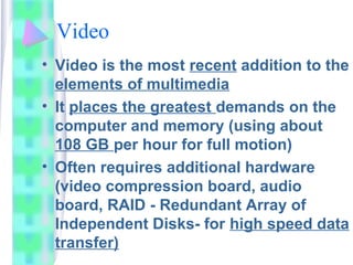 Video
• Video is the most recent addition to the
elements of multimedia
• It places the greatest demands on the
computer and memory (using about
108 GB per hour for full motion)
• Often requires additional hardware
(video compression board, audio
board, RAID - Redundant Array of
Independent Disks- for high speed data
transfer)
 