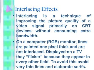 Interlacing Effects
• Interlacing is a technique of
improving the picture quality of a
video signal primarily on CRT
devices without consuming extra
bandwidth.
• On a computer (RGB) monitor, lines
are painted one pixel thick and are
not interlaced. Displayed on a TV
they “flicker” because they appear in
every other field. To avoid this avoid
very thin lines and elaborate serifs.
 