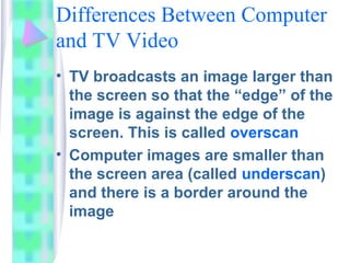 Differences Between Computer
and TV Video
• TV broadcasts an image larger than
the screen so that the “edge” of the
image is against the edge of the
screen. This is called overscan
• Computer images are smaller than
the screen area (called underscan)
and there is a border around the
image
 