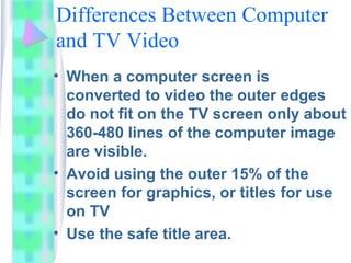 Differences Between Computer
and TV Video
• When a computer screen is
converted to video the outer edges
do not fit on the TV screen only about
360-480 lines of the computer image
are visible.
• Avoid using the outer 15% of the
screen for graphics, or titles for use
on TV
• Use the safe title area.
 