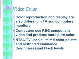 Video Color
• Color reproduction and display are
also different in TV and computers
monitors
• Computers use RBG component
video and produce more pure color
• NTSC TV uses a limited color palette
and restricted luminance
(brightness) and black levels
 