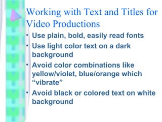 Working with Text and Titles for
Video Productions
• Use plain, bold, easily read fonts
• Use light color text on a dark
background
• Avoid color combinations like
yellow/violet, blue/orange which
“vibrate”
• Avoid black or colored text on white
background
 
