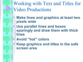 Working with Text and Titles for
Video Productions
• Make lines and graphics at least two
pixels wide
• Use parallel lines and boxes
sparingly and draw them with thick
lines
• Avoid “hot” colors
• Keep graphics and titles in the safe
screen area
 