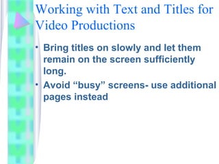 Working with Text and Titles for
Video Productions
• Bring titles on slowly and let them
remain on the screen sufficiently
long.
• Avoid “busy” screens- use additional
pages instead
 