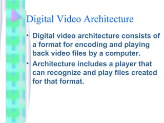 Digital Video Architecture
• Digital video architecture consists of
a format for encoding and playing
back video files by a computer.
• Architecture includes a player that
can recognize and play files created
for that format.
 