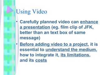 Using Video
• Carefully planned video can enhance
a presentation (eg. film clip of JFK,
better than an text box of same
message)
• Before adding video to a project, it is
essential to understand the medium,
how to integrate it, its limitations,
and its costs
 