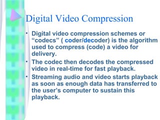 Digital Video Compression
• Digital video compression schemes or
“codecs” ( coder/decoder) is the algorithm
used to compress (code) a video for
delivery.
• The codec then decodes the compressed
video in real-time for fast playback.
• Streaming audio and video starts playback
as soon as enough data has transferred to
the user’s computer to sustain this
playback.
 
