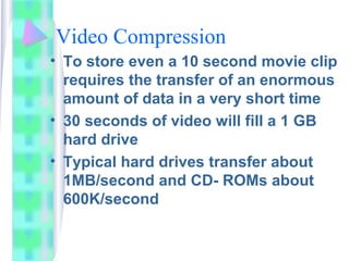 Video Compression
• To store even a 10 second movie clip
requires the transfer of an enormous
amount of data in a very short time
• 30 seconds of video will fill a 1 GB
hard drive
• Typical hard drives transfer about
1MB/second and CD- ROMs about
600K/second
 