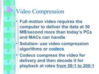 Video Compression
• Full motion video requires the
computer to deliver the data at 30
MB/second more than today’s PCs
and MACs can handle
• Solution- use video compression
algorithms or codecs
• Codecs compress the video for
delivery and then decode it for
playback at rates from 50:1 to 200:1
 