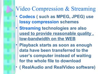 Video Compression & Streaming
• Codecs ( such as MPEG, JPEG) use
lossy compression schemes
• Streaming technologies are also
used to provide reasonable quality ,
low-bandwidth on the WEB
• Playback starts as soon as enough
data have been transferred to the
user’s computer instead of waiting
for the whole file to download
• ( RealAudio and RealVideo software)
 