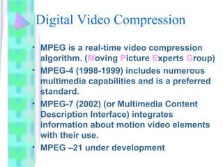 Digital Video Compression
• MPEG is a real-time video compression
algorithm. (Moving Picture Experts Group)
• MPEG-4 (1998-1999) includes numerous
multimedia capabilities and is a preferred
standard.
• MPEG-7 (2002) (or Multimedia Content
Description Interface) integrates
information about motion video elements
with their use.
• MPEG –21 under development
 