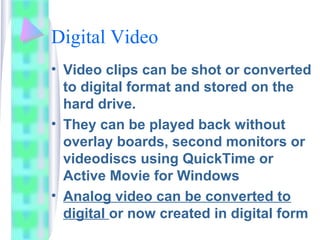 Digital Video
• Video clips can be shot or converted
to digital format and stored on the
hard drive.
• They can be played back without
overlay boards, second monitors or
videodiscs using QuickTime or
Active Movie for Windows
• Analog video can be converted to
digital or now created in digital form
 