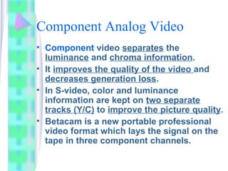 Component Analog Video
• Component video separates the
luminance and chroma information.
• It improves the quality of the video and
decreases generation loss.
• In S-video, color and luminance
information are kept on two separate
tracks (Y/C) to improve the picture quality.
• Betacam is a new portable professional
video format which lays the signal on the
tape in three component channels.
 