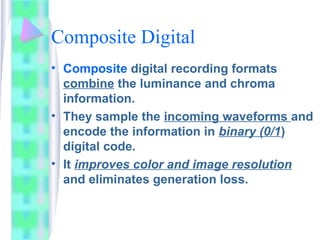 Composite Digital
• Composite digital recording formats
combine the luminance and chroma
information.
• They sample the incoming waveforms and
encode the information in binary (0/1)
digital code.
• It improves color and image resolution
and eliminates generation loss.
 