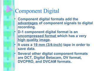 Component Digital
• Component digital formats add the
advantages of component signals to digital
recording.
• D-1 component digital format is an
uncompressed format which has a very
high quality image.
• It uses a 19 mm (3/4-inch) tape in order to
save data.
• Several other digital component formats
are DCT, Digital Betacam, DV format,
DVCPRO, and DVCAM formats.
 