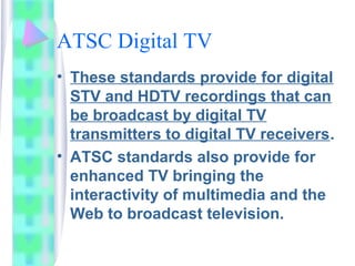 ATSC Digital TV
• These standards provide for digital
STV and HDTV recordings that can
be broadcast by digital TV
transmitters to digital TV receivers.
• ATSC standards also provide for
enhanced TV bringing the
interactivity of multimedia and the
Web to broadcast television.
 