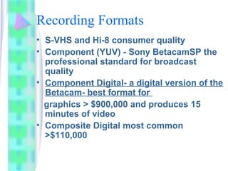 Recording Formats
• S-VHS and Hi-8 consumer quality
• Component (YUV) - Sony BetacamSP the
professional standard for broadcast
quality
• Component Digital- a digital version of the
Betacam- best format for
graphics > $900,000 and produces 15
minutes of video
• Composite Digital most common
>$110,000
 