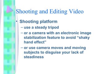 Shooting and Editing Video
• Shooting platform
– use a steady tripod
– or a camera with an electronic image
stabilization feature to avoid “shaky
hand effect”
– or use camera moves and moving
subjects to disguise your lack of
steadiness
 