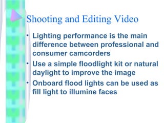 Shooting and Editing Video
• Lighting performance is the main
difference between professional and
consumer camcorders
• Use a simple floodlight kit or natural
daylight to improve the image
• Onboard flood lights can be used as
fill light to illumine faces
 